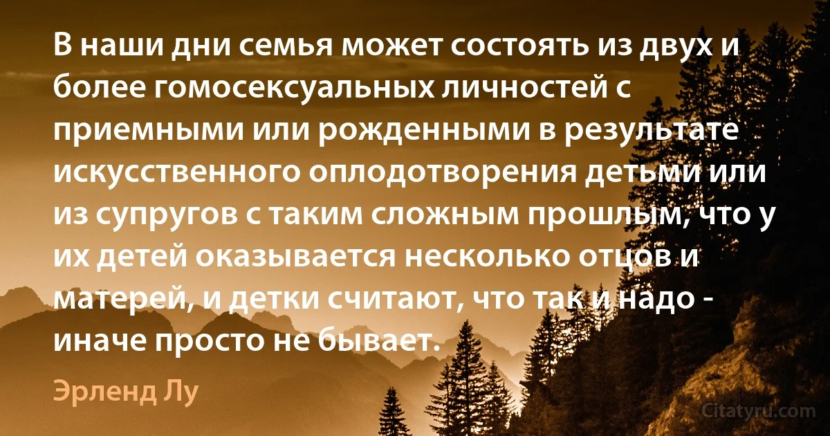 В наши дни семья может состоять из двух и более гомосексуальных личностей с приемными или рожденными в результате искусственного оплодотворения детьми или из супругов с таким сложным прошлым, что у их детей оказывается несколько отцов и матерей, и детки считают, что так и надо - иначе просто не бывает. (Эрленд Лу)