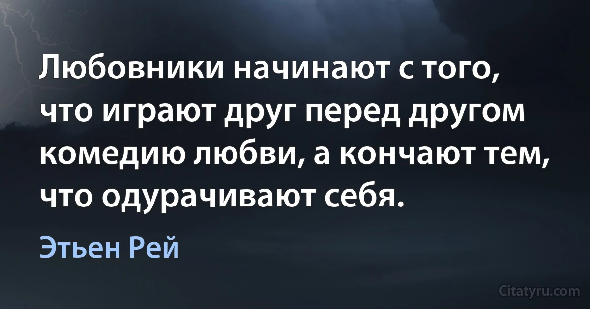 Любовники начинают с того, что играют друг перед другом комедию любви, а кончают тем, что одурачивают себя. (Этьен Рей)