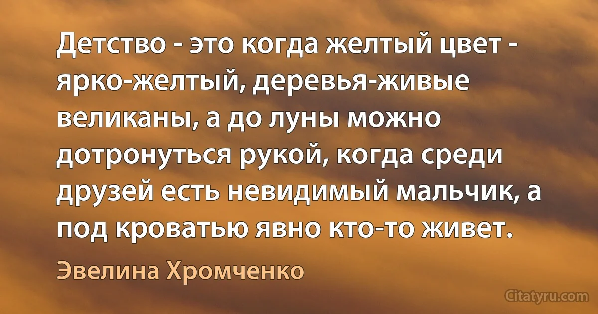 Детство - это когда желтый цвет - ярко-желтый, деревья-живые великаны, а до луны можно дотронуться рукой, когда среди друзей есть невидимый мальчик, а под кроватью явно кто-то живет. (Эвелина Хромченко)