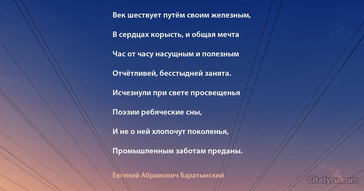 Век шествует путём своим железным,

В сердцах корысть, и общая мечта

Час от часу насущным и полезным

Отчётливей, бесстыдней занята.

Исчезнули при свете просвещенья

Поэзии ребяческие сны,

И не о ней хлопочут поколенья,

Промышленным заботам преданы. (Евгений Абрамович Баратынский)