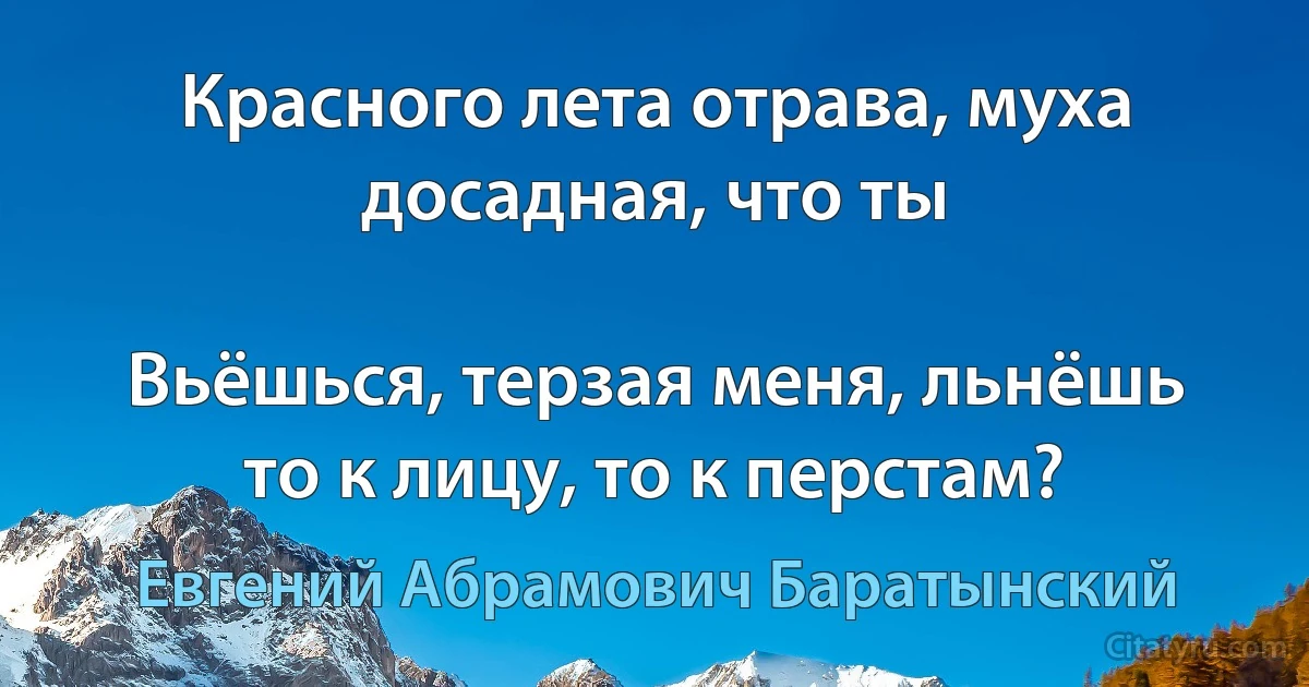 Красного лета отрава, муха досадная, что ты

Вьёшься, терзая меня, льнёшь то к лицу, то к перстам? (Евгений Абрамович Баратынский)