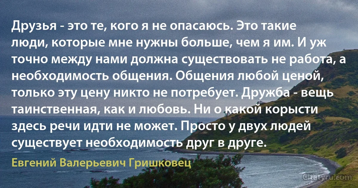 Друзья - это те, кого я не опасаюсь. Это такие люди, которые мне нужны больше, чем я им. И уж точно между нами должна существовать не работа, а необходимость общения. Общения любой ценой, только эту цену никто не потребует. Дружба - вещь таинственная, как и любовь. Ни о какой корысти здесь речи идти не может. Просто у двух людей существует необходимость друг в друге. (Евгений Валерьевич Гришковец)