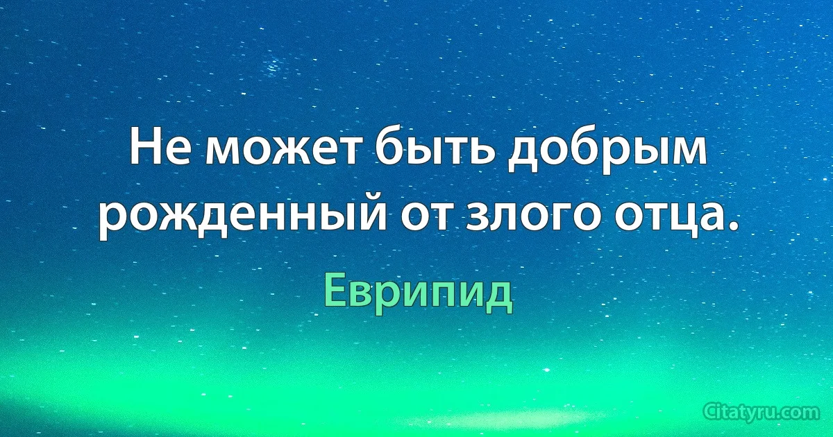 Не может быть добрым рожденный от злого отца. (Еврипид)