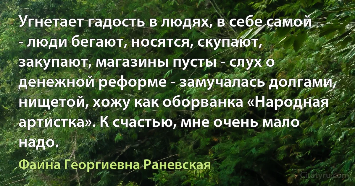 Угнетает гадость в людях, в себе самой - люди бегают, носятся, скупают, закупают, магазины пусты - слух о денежной реформе - замучалась долгами, нищетой, хожу как оборванка «Народная артистка». К счастью, мне очень мало надо. (Фаина Георгиевна Раневская)