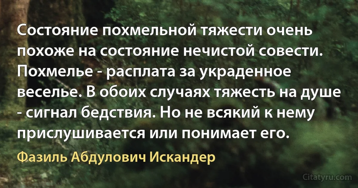 Состояние похмельной тяжести очень похоже на состояние нечистой совести. Похмелье - расплата за украденное веселье. В обоих случаях тяжесть на душе - сигнал бедствия. Но не всякий к нему прислушивается или понимает его. (Фазиль Абдулович Искандер)