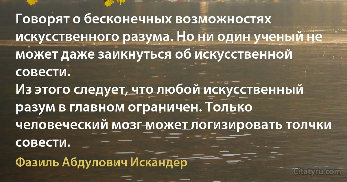 Говорят о бесконечных возможностях искусственного разума. Но ни один ученый не может даже заикнуться об искусственной совести.
Из этого следует, что любой искусственный разум в главном ограничен. Только человеческий мозг может логизировать толчки совести. (Фазиль Абдулович Искандер)