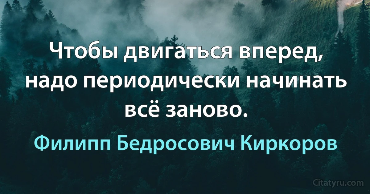 Чтобы двигаться вперед, надо периодически начинать всё заново. (Филипп Бедросович Киркоров)