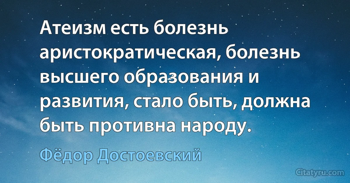 Атеизм есть болезнь аристократическая, болезнь высшего образования и развития, стало быть, должна быть противна народу. (Фёдор Достоевский)