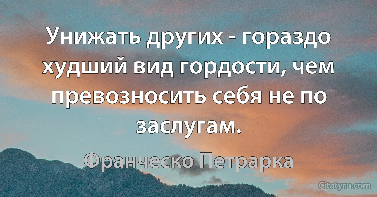 Унижать других - гораздо худший вид гордости, чем превозносить себя не по заслугам. (Франческо Петрарка)