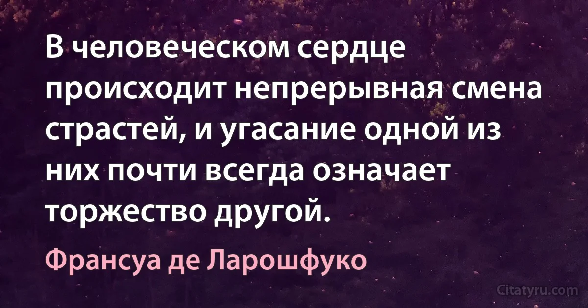 В человеческом сердце происходит непрерывная смена страстей, и угасание одной из них почти всегда означает торжество другой. (Франсуа де Ларошфуко)