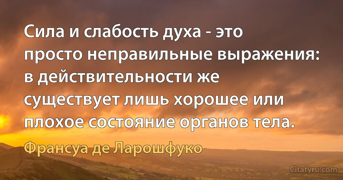 Сила и слабость духа - это просто неправильные выражения: в действительности же существует лишь хорошее или плохое состояние органов тела. (Франсуа де Ларошфуко)