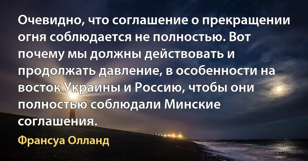 Очевидно, что соглашение о прекращении огня соблюдается не полностью. Вот почему мы должны действовать и продолжать давление, в особенности на восток Украины и Россию, чтобы они полностью соблюдали Минские соглашения. (Франсуа Олланд)