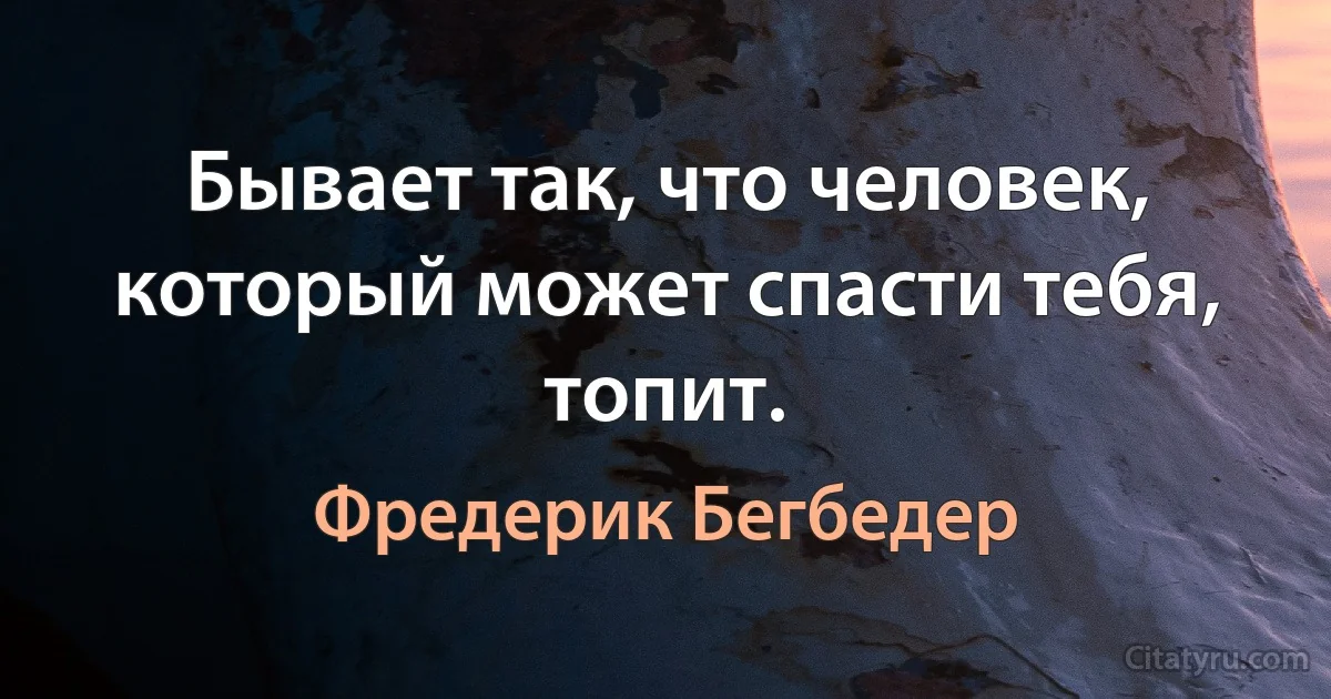 Бывает так, что человек, который может спасти тебя, топит. (Фредерик Бегбедер)