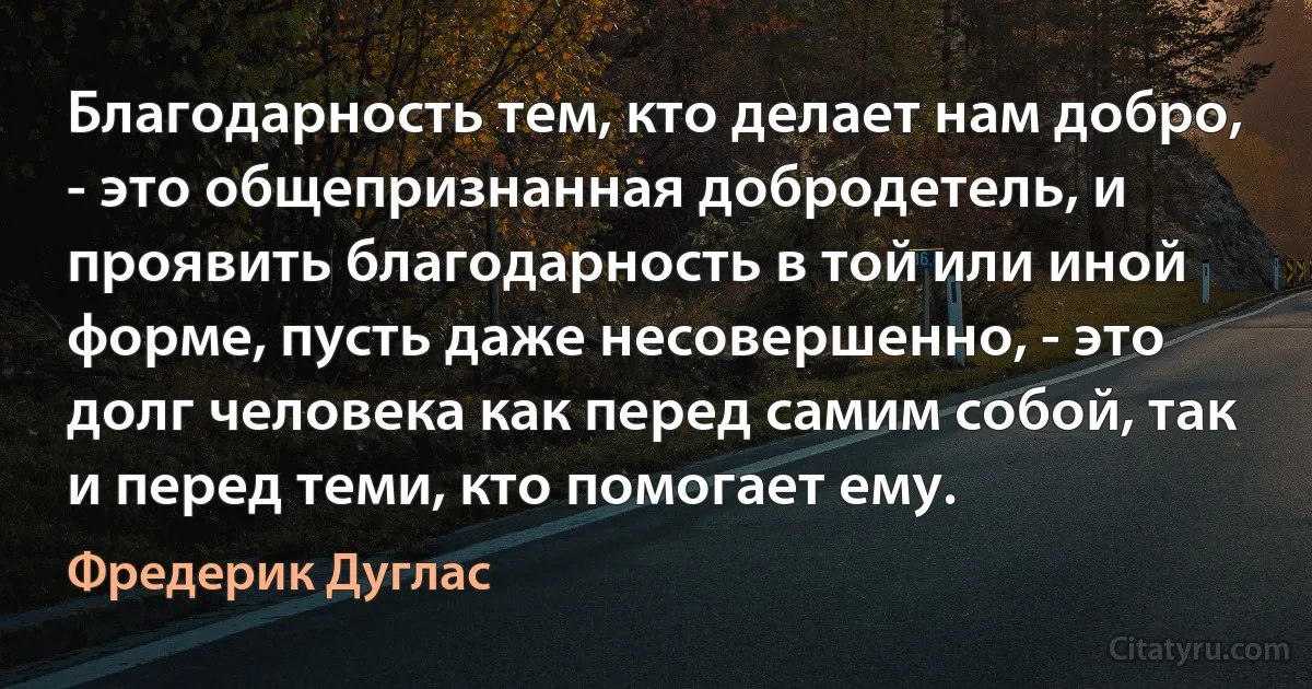 Благодарность тем, кто делает нам добро, - это общепризнанная добродетель, и проявить благодарность в той или иной форме, пусть даже несовершенно, - это долг человека как перед самим собой, так и перед теми, кто помогает ему. (Фредерик Дуглас)