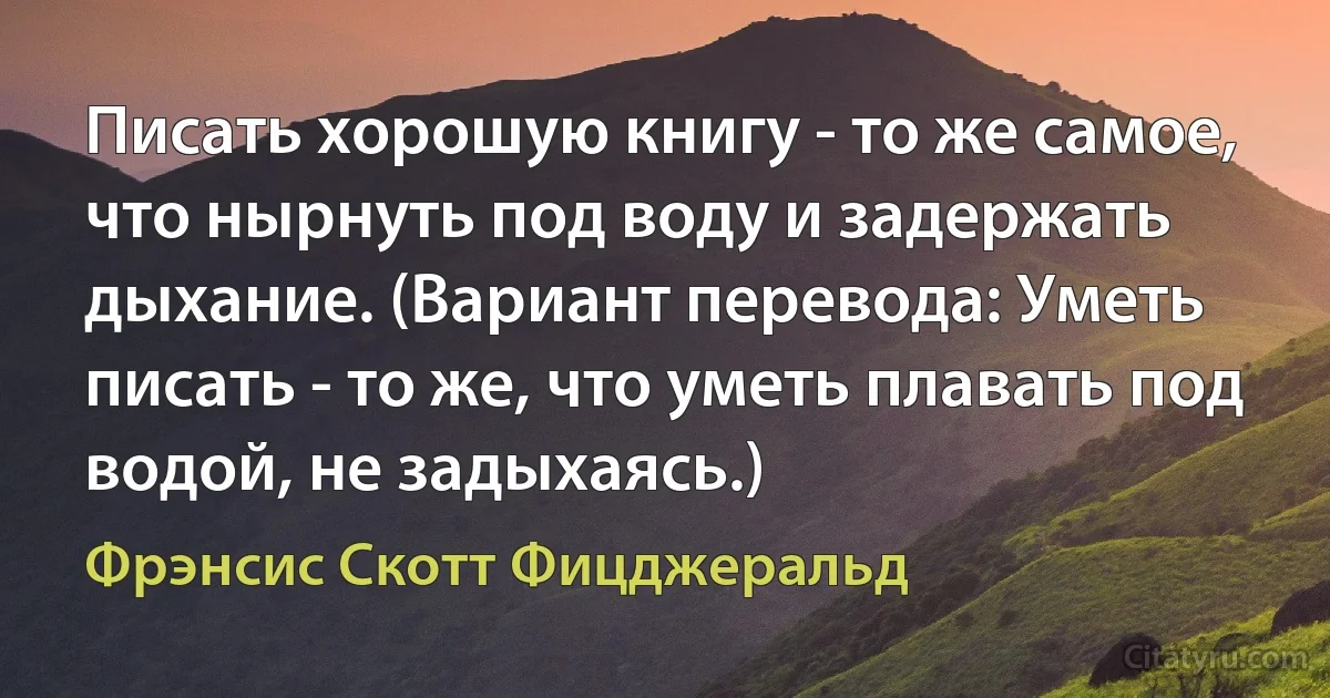 Писать хорошую книгу - то же самое, что нырнуть под воду и задержать дыхание. (Вариант перевода: Уметь писать - то же, что уметь плавать под водой, не задыхаясь.) (Фрэнсис Скотт Фицджеральд)