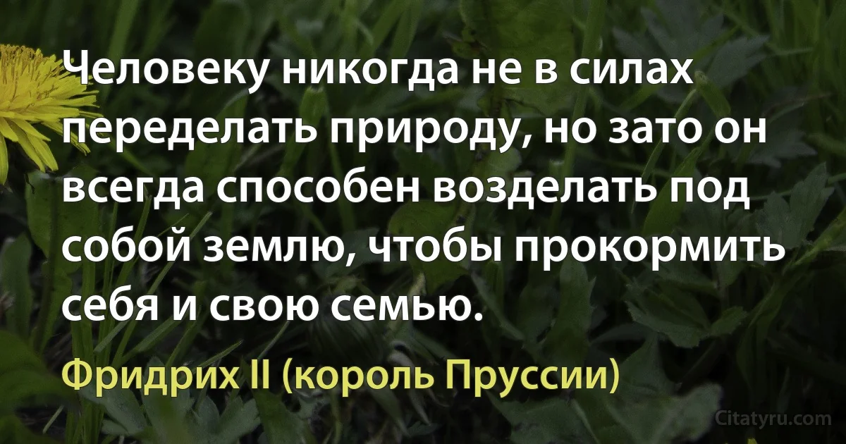 Человеку никогда не в силах переделать природу, но зато он всегда способен возделать под собой землю, чтобы прокормить себя и свою семью. (Фридрих II (король Пруссии))