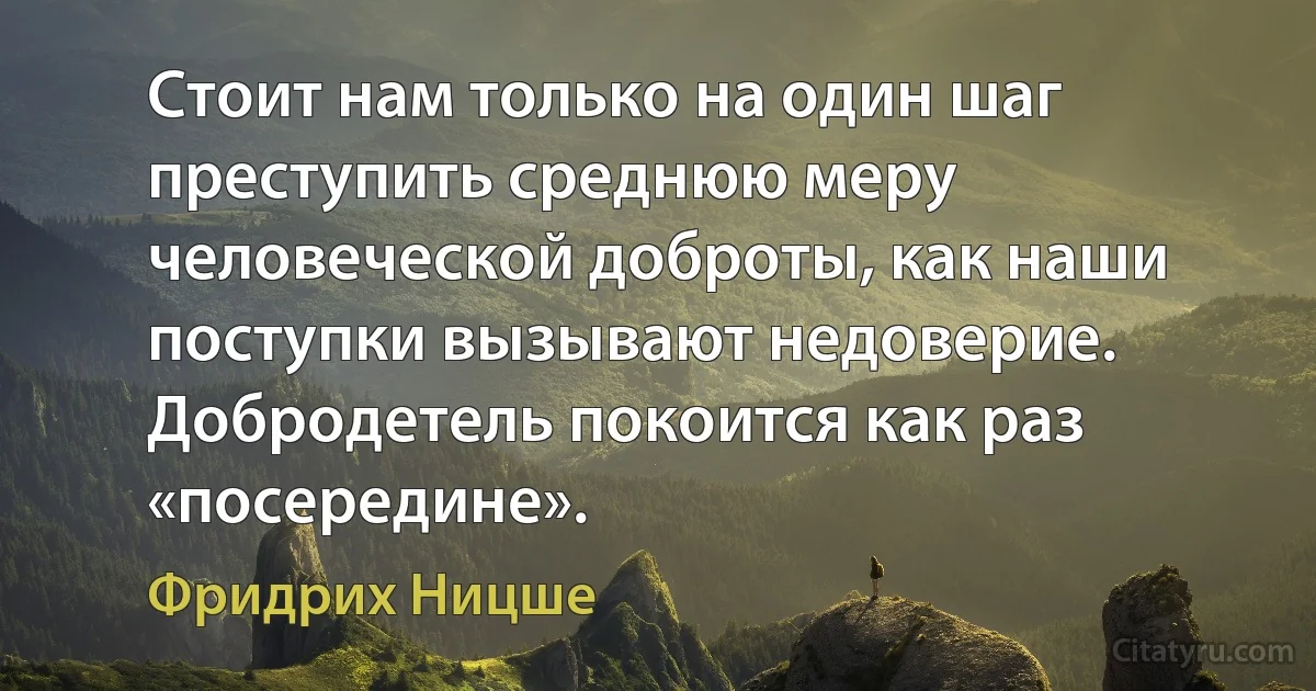 Стоит нам только на один шаг преступить среднюю меру человеческой доброты, как наши поступки вызывают недоверие. Добродетель покоится как раз «посередине». (Фридрих Ницше)