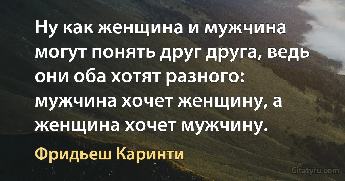 Ну как женщина и мужчина могут понять друг друга, ведь они оба хотят разного: мужчина хочет женщину, а женщина хочет мужчину. (Фридьеш Каринти)