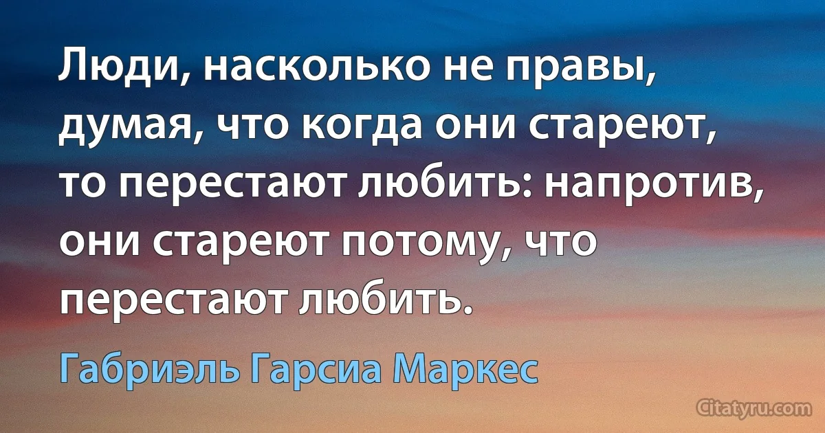 Люди, насколько не правы, думая, что когда они стареют, то перестают любить: напротив, они стареют потому, что перестают любить. (Габриэль Гарсиа Маркес)