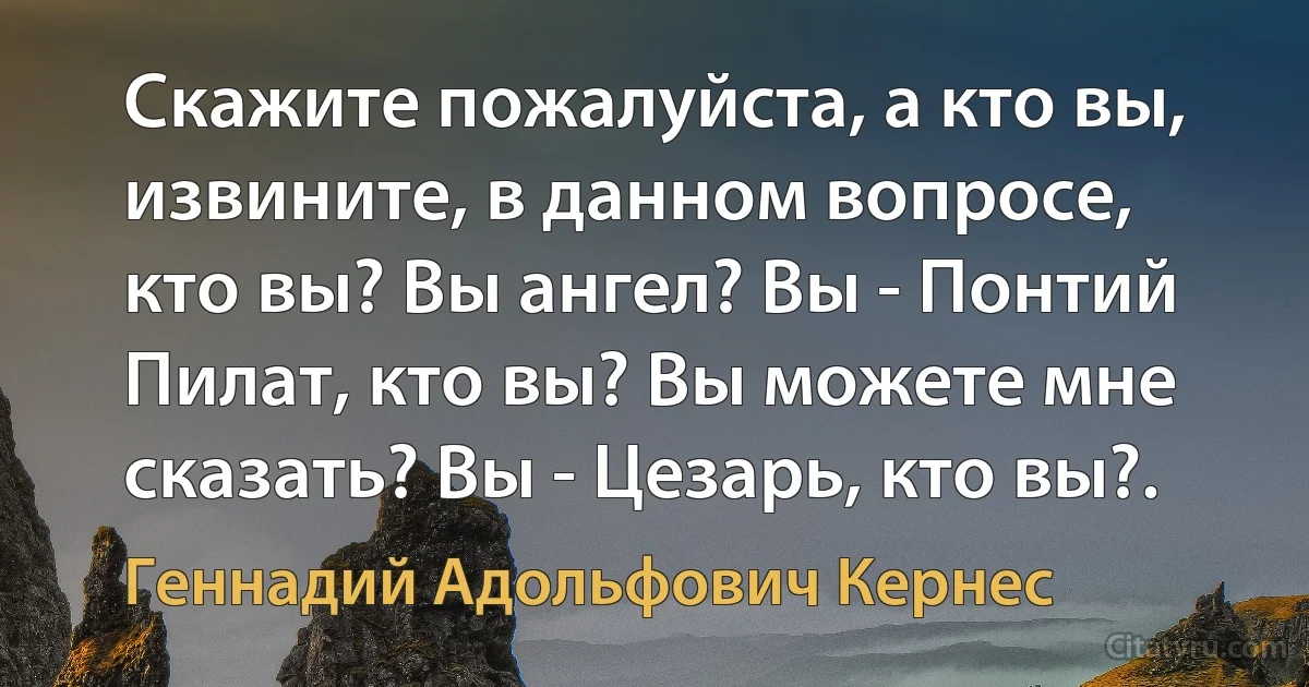 Скажите пожалуйста, а кто вы, извините, в данном вопросе, кто вы? Вы ангел? Вы - Понтий Пилат, кто вы? Вы можете мне сказать? Вы - Цезарь, кто вы?. (Геннадий Адольфович Кернес)