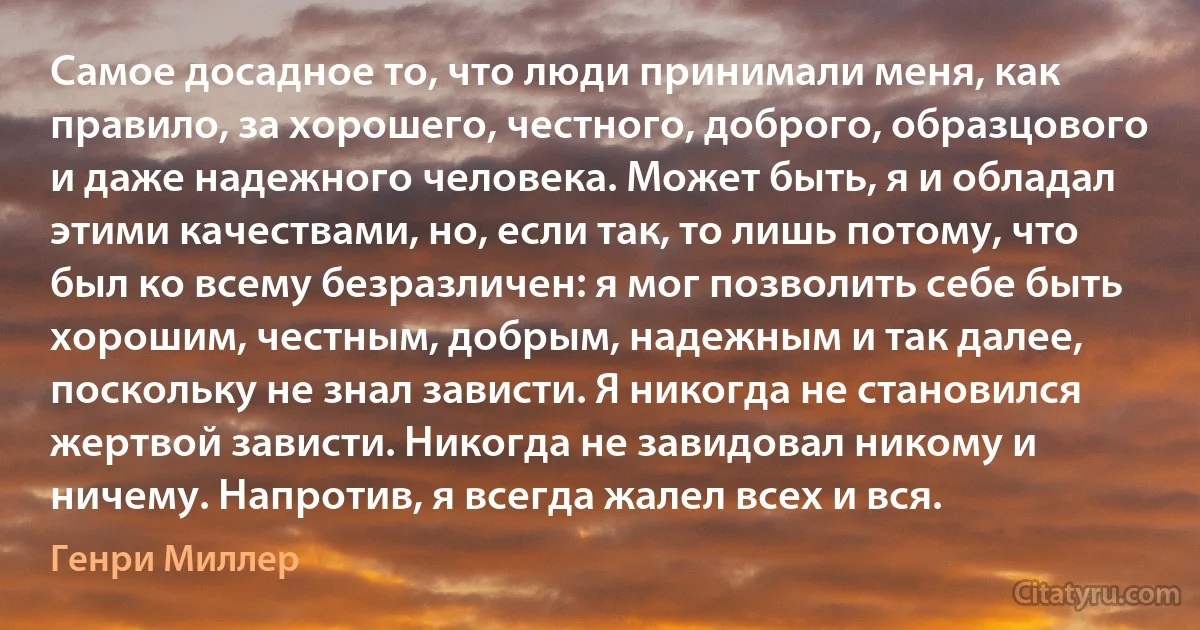 Самое досадное то, что люди принимали меня, как правило, за хорошего, честного, доброго, образцового и даже надежного человека. Может быть, я и обладал этими качествами, но, если так, то лишь потому, что был ко всему безразличен: я мог позволить себе быть хорошим, честным, добрым, надежным и так далее, поскольку не знал зависти. Я никогда не становился жертвой зависти. Никогда не завидовал никому и ничему. Напротив, я всегда жалел всех и вся. (Генри Миллер)