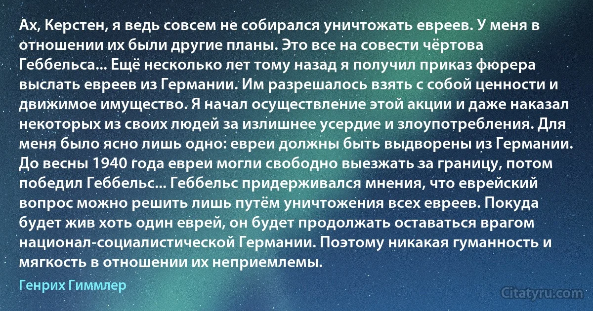 Ах, Керстен, я ведь совсем не собирался уничтожать евреев. У меня в отношении их были другие планы. Это все на совести чёртова Геббельса... Ещё несколько лет тому назад я получил приказ фюрера выслать евреев из Германии. Им разрешалось взять с собой ценности и движимое имущество. Я начал осуществление этой акции и даже наказал некоторых из своих людей за излишнее усердие и злоупотребления. Для меня было ясно лишь одно: евреи должны быть выдворены из Германии. До весны 1940 года евреи могли свободно выезжать за границу, потом победил Геббельс... Геббельс придерживался мнения, что еврейский вопрос можно решить лишь путём уничтожения всех евреев. Покуда будет жив хоть один еврей, он будет продолжать оставаться врагом национал-социалистической Германии. Поэтому никакая гуманность и мягкость в отношении их неприемлемы. (Генрих Гиммлер)