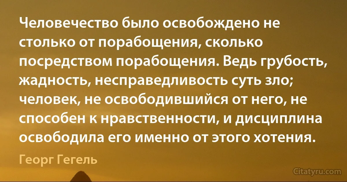 Человечество было освобождено не столько от порабощения, сколько посредством порабощения. Ведь грубость, жадность, несправедливость суть зло; человек, не освободившийся от него, не способен к нравственности, и дисциплина освободила его именно от этого хотения. (Георг Гегель)