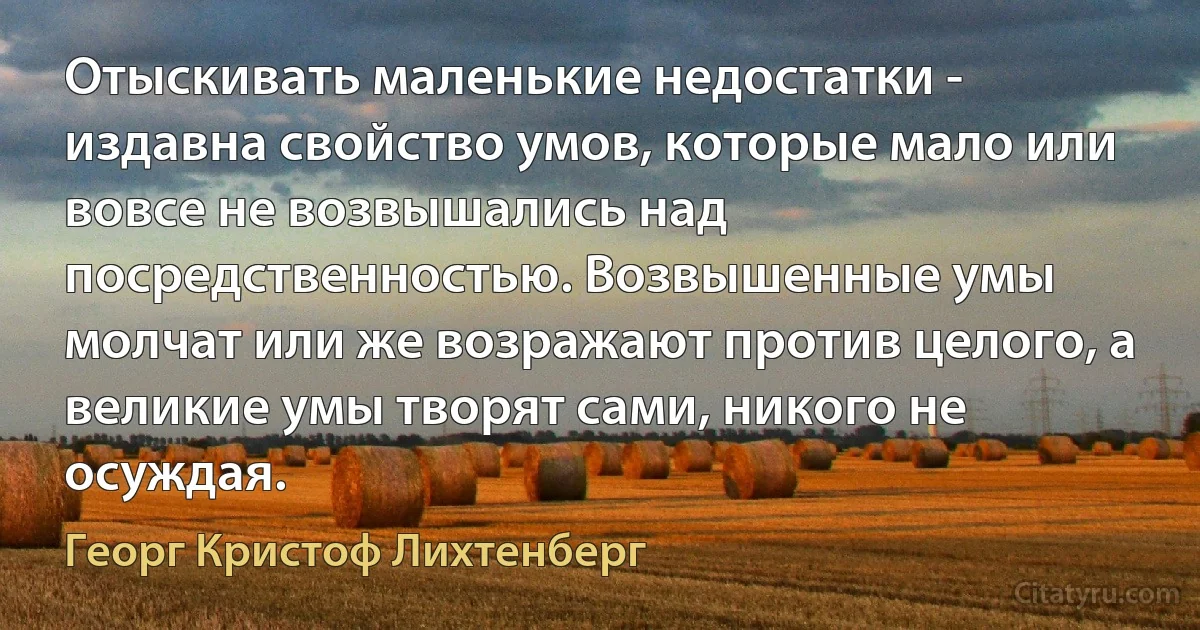 Отыскивать маленькие недостатки - издавна свойство умов, которые мало или вовсе не возвышались над посредственностью. Возвышенные умы молчат или же возражают против целого, а великие умы творят сами, никого не осуждая. (Георг Кристоф Лихтенберг)