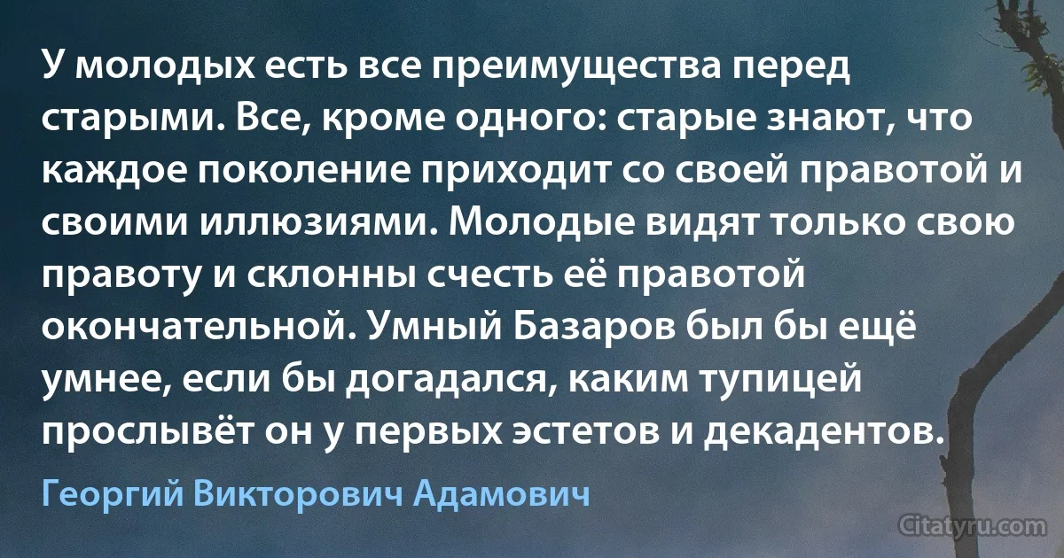 У молодых есть все преимущества перед старыми. Все, кроме одного: старые знают, что каждое поколение приходит со своей правотой и своими иллюзиями. Молодые видят только свою правоту и склонны счесть её правотой окончательной. Умный Базаров был бы ещё умнее, если бы догадался, каким тупицей прослывёт он у первых эстетов и декадентов. (Георгий Викторович Адамович)