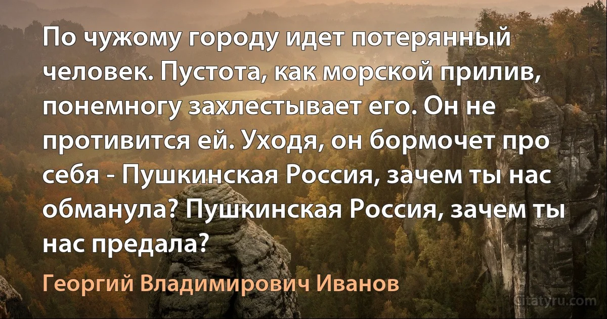 По чужому городу идет потерянный человек. Пустота, как морской прилив, понемногу захлестывает его. Он не противится ей. Уходя, он бормочет про себя - Пушкинская Россия, зачем ты нас обманула? Пушкинская Россия, зачем ты нас предала? (Георгий Владимирович Иванов)