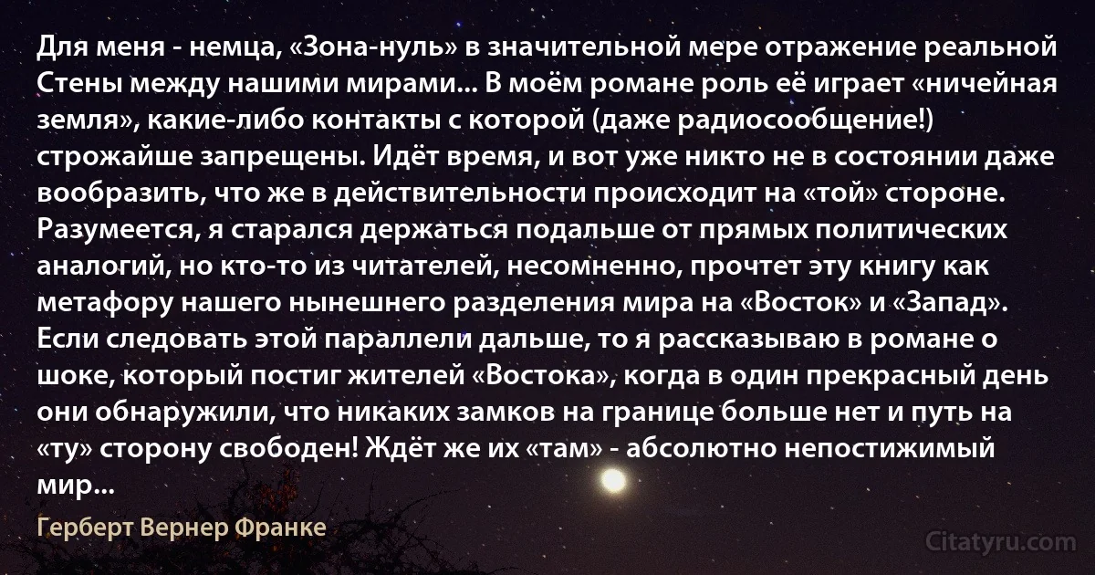 Для меня - немца, «Зона-нуль» в значительной мере отражение реальной Стены между нашими мирами... В моём романе роль её играет «ничейная земля», какие-либо контакты с которой (даже радиосообщение!) строжайше запрещены. Идёт время, и вот уже никто не в состоянии даже вообразить, что же в действительности происходит на «той» стороне. Разумеется, я старался держаться подальше от прямых политических аналогий, но кто-то из читателей, несомненно, прочтет эту книгу как метафору нашего нынешнего разделения мира на «Восток» и «Запад». Если следовать этой параллели дальше, то я рассказываю в романе о шоке, который постиг жителей «Востока», когда в один прекрасный день они обнаружили, что никаких замков на границе больше нет и путь на «ту» сторону свободен! Ждёт же их «там» - абсолютно непостижимый мир... (Герберт Вернер Франке)