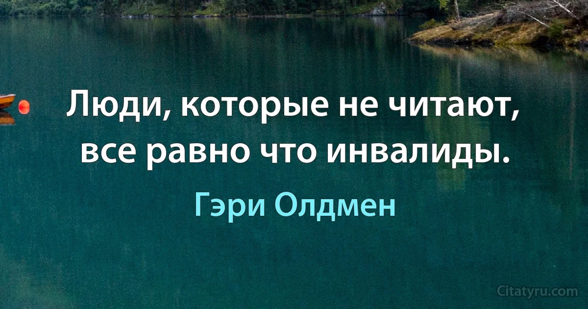 Люди, которые не читают, все равно что инвалиды. (Гэри Олдмен)