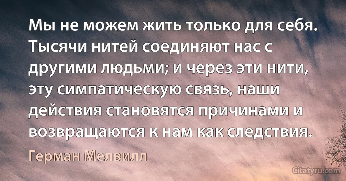 Мы не можем жить только для себя. Тысячи нитей соединяют нас с другими людьми; и через эти нити, эту симпатическую связь, наши действия становятся причинами и возвращаются к нам как следствия. (Герман Мелвилл)