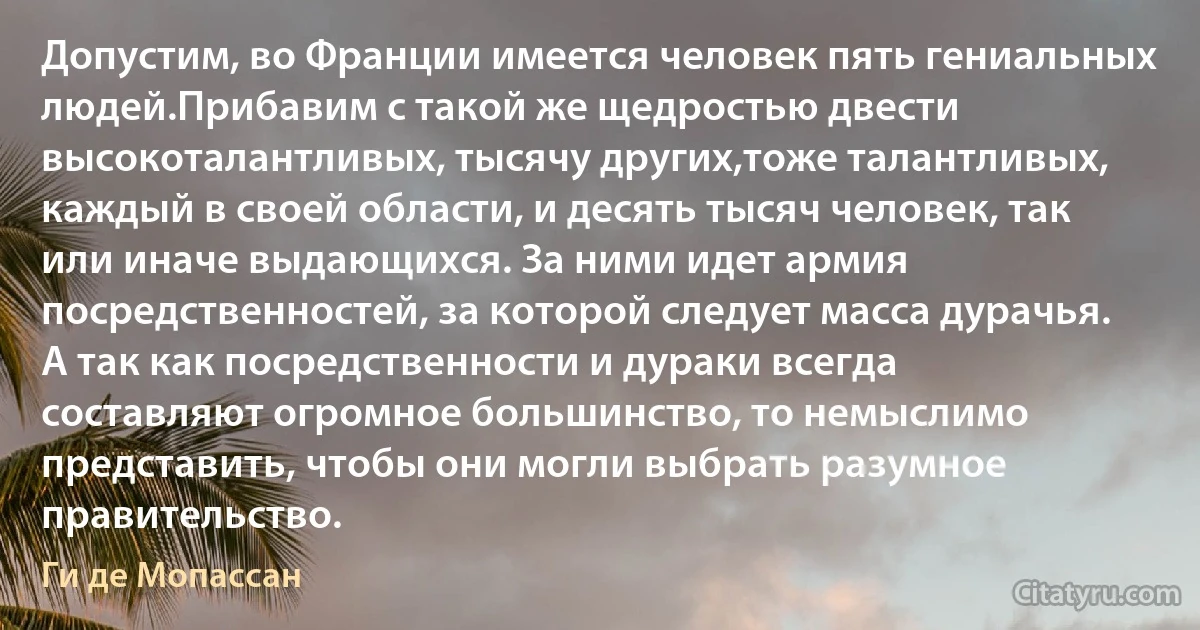 Допустим, во Франции имеется человек пять гениальных людей.Прибавим с такой же щедростью двести высокоталантливых, тысячу других,тоже талантливых, каждый в своей области, и десять тысяч человек, так или иначе выдающихся. За ними идет армия посредственностей, за которой следует масса дурачья. А так как посредственности и дураки всегда составляют огромное большинство, то немыслимо представить, чтобы они могли выбрать разумное правительство. (Ги де Мопассан)