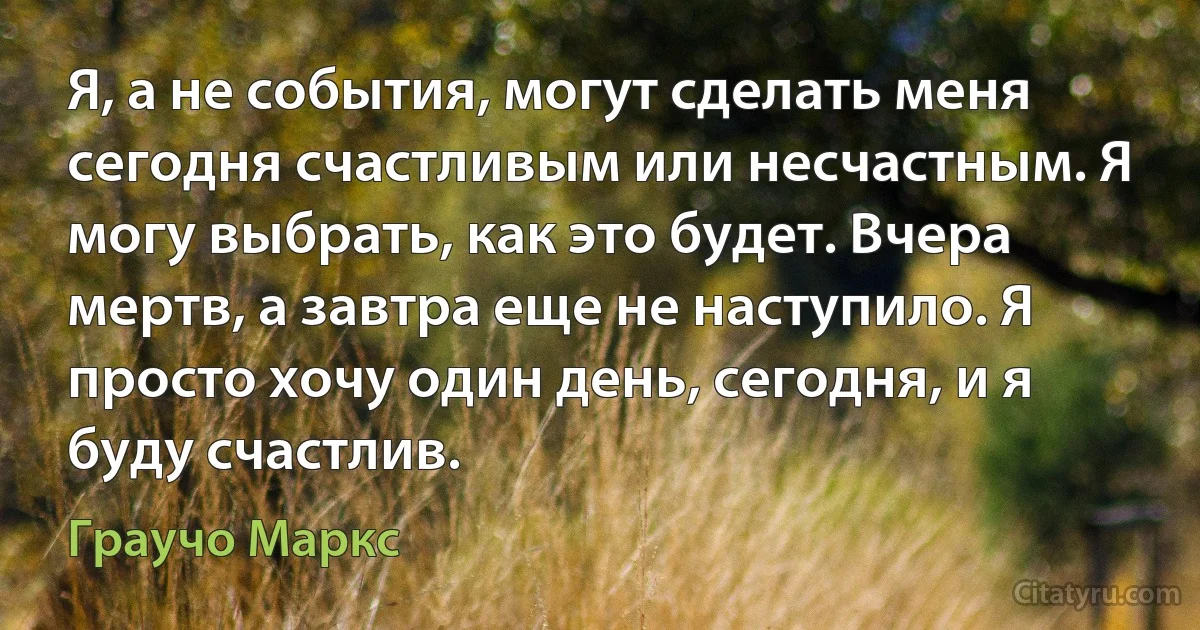 Я, а не события, могут сделать меня сегодня счастливым или несчастным. Я могу выбрать, как это будет. Вчера мертв, а завтра еще не наступило. Я просто хочу один день, сегодня, и я буду счастлив. (Граучо Маркс)