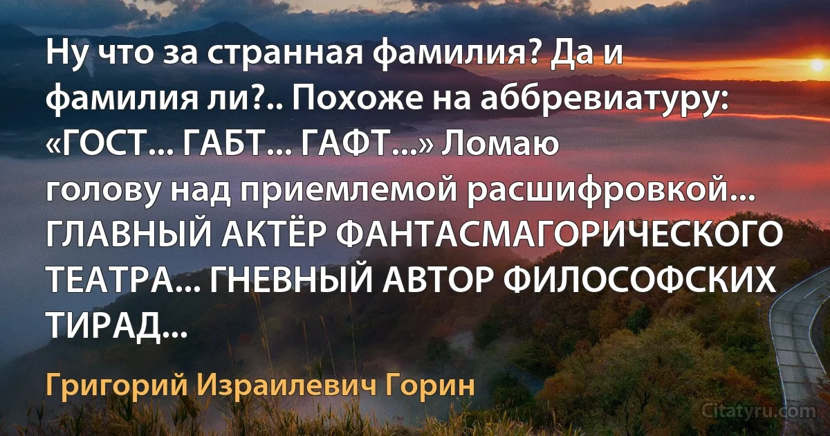 Ну что за странная фамилия? Да и фамилия ли?.. Похоже на аббревиатуру: «ГОСТ... ГАБТ... ГАФТ...» Ломаю голову над приемлемой расшифровкой... ГЛАВНЫЙ АКТЁР ФАНТАСМАГОРИЧЕСКОГО ТЕАТРА... ГНЕВНЫЙ АВТОР ФИЛОСОФСКИХ ТИРАД... (Григорий Израилевич Горин)