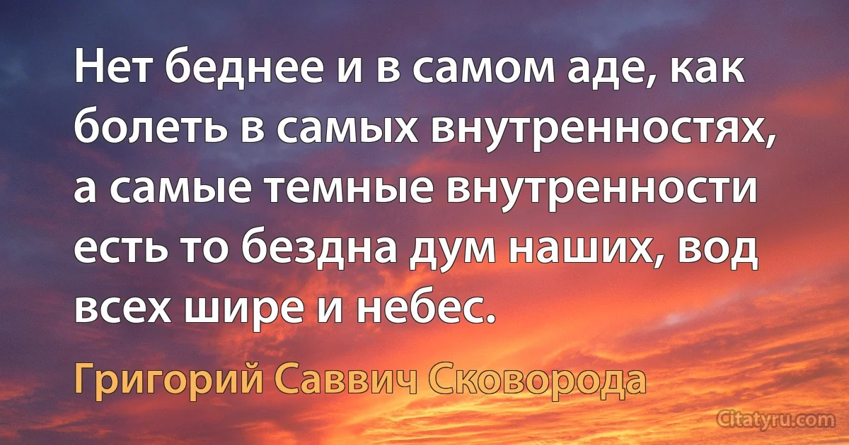 Нет беднее и в самом аде, как болеть в самых внутренностях, а самые темные внутренности есть то бездна дум наших, вод всех шире и небес. (Григорий Саввич Сковорода)