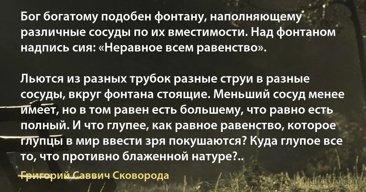 Бог богатому подобен фонтану, наполняющему различные сосуды по их вместимости. Над фонтаном надпись сия: «Неравное всем равенство».

Льются из разных трубок разные струи в разные сосуды, вкруг фонтана стоящие. Меньший сосуд менее имеет, но в том равен есть большему, что равно есть полный. И что глупее, как равное равенство, которое глупцы в мир ввести зря покушаются? Куда глупое все то, что противно блаженной натуре?.. (Григорий Саввич Сковорода)