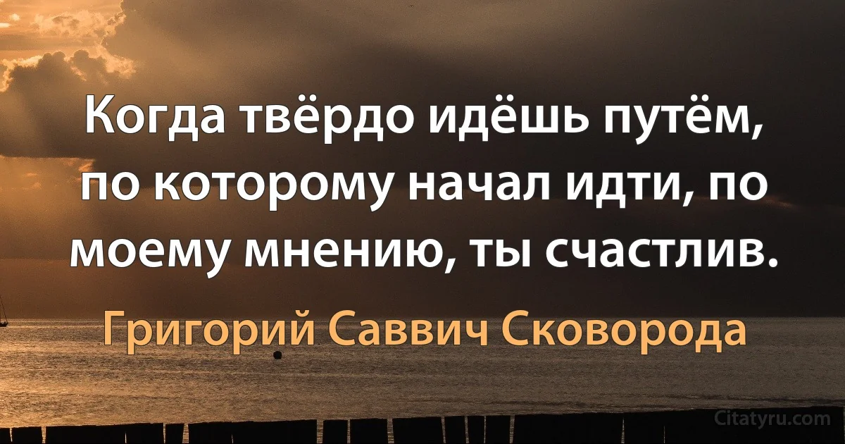 Когда твёрдо идёшь путём, по которому начал идти, по моему мнению, ты счастлив. (Григорий Саввич Сковорода)