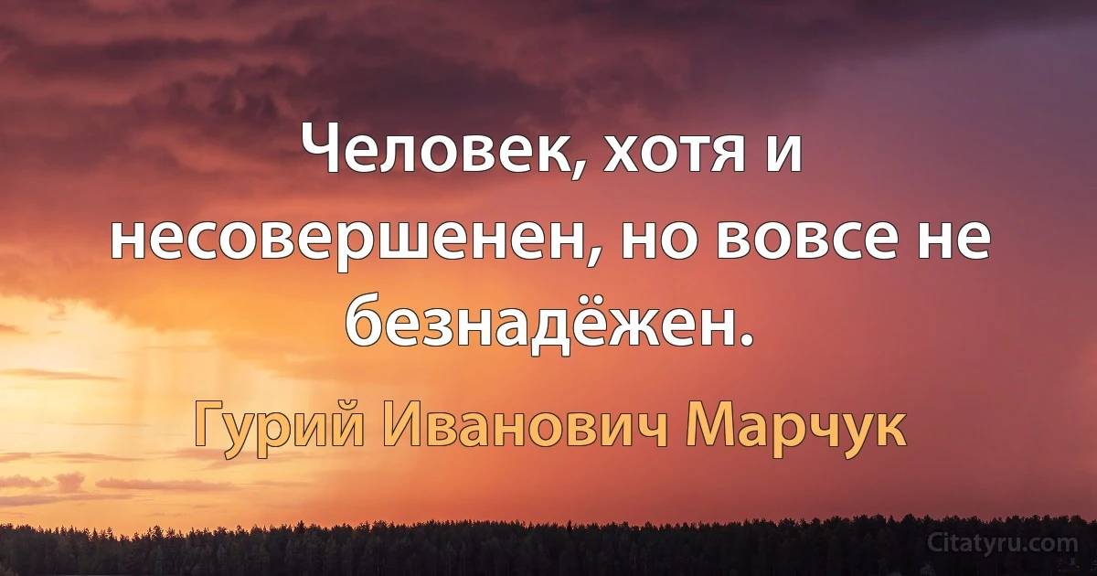 Человек, хотя и несовершенен, но вовсе не безнадёжен. (Гурий Иванович Марчук)