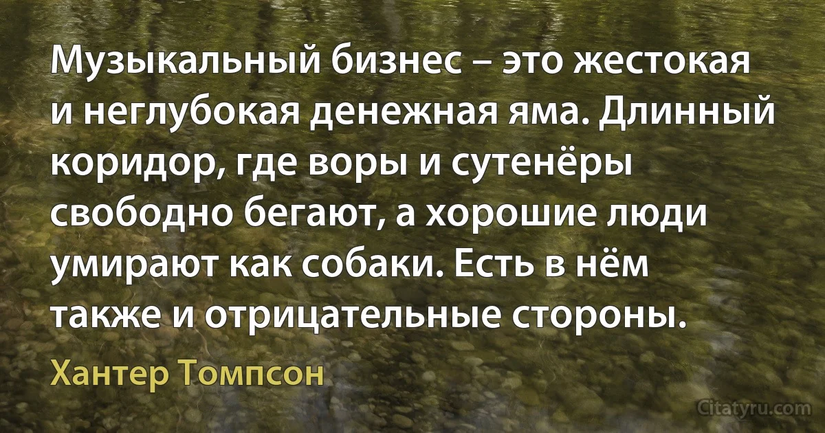 Музыкальный бизнес – это жестокая и неглубокая денежная яма. Длинный коридор, где воры и сутенёры свободно бегают, а хорошие люди умирают как собаки. Есть в нём также и отрицательные стороны. (Хантер Томпсон)