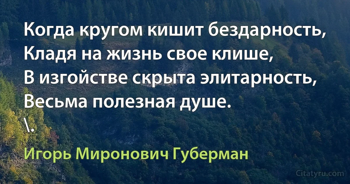 Когда кругом кишит бездарность,
Кладя на жизнь свое клише,
В изгойстве скрыта элитарность,
Весьма полезная душе.
\. (Игорь Миронович Губерман)