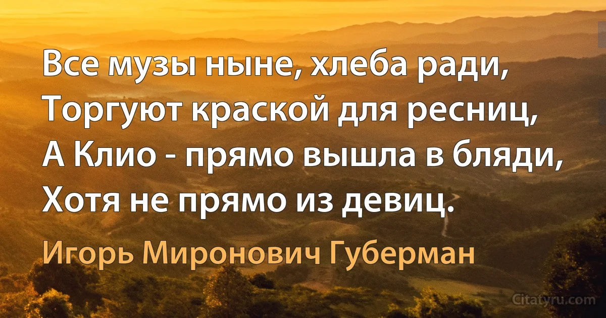 Все музы ныне, хлеба ради,
Торгуют краской для ресниц,
А Клио - прямо вышла в бляди, 
Хотя не прямо из девиц. (Игорь Миронович Губерман)