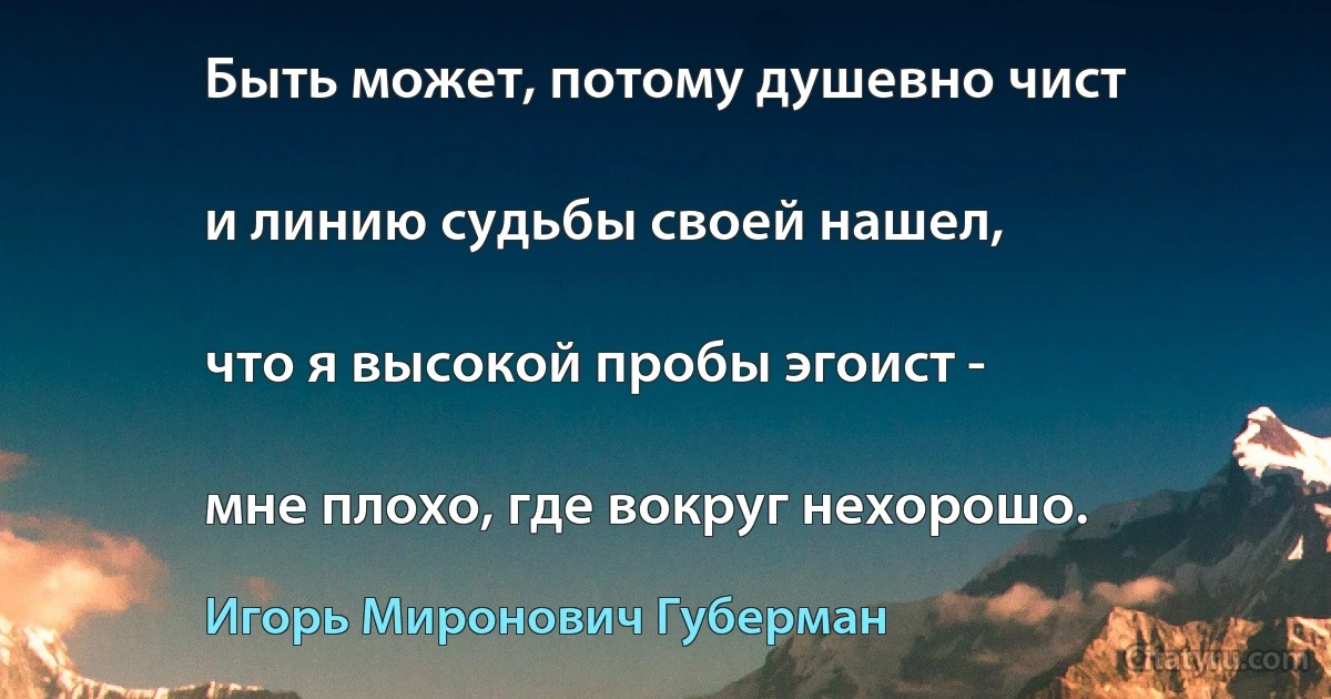 Быть может, потому душевно чист

и линию судьбы своей нашел,

что я высокой пробы эгоист -

мне плохо, где вокруг нехорошо. (Игорь Миронович Губерман)