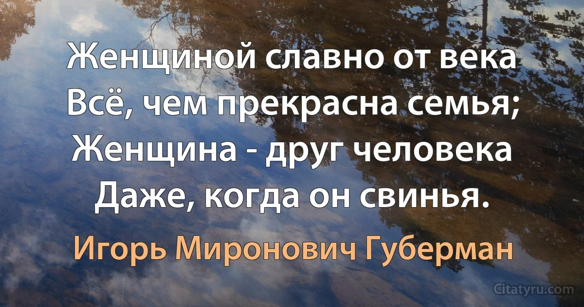 Женщиной славно от века
Всё, чем прекрасна семья;
Женщина - друг человека
Даже, когда он свинья. (Игорь Миронович Губерман)