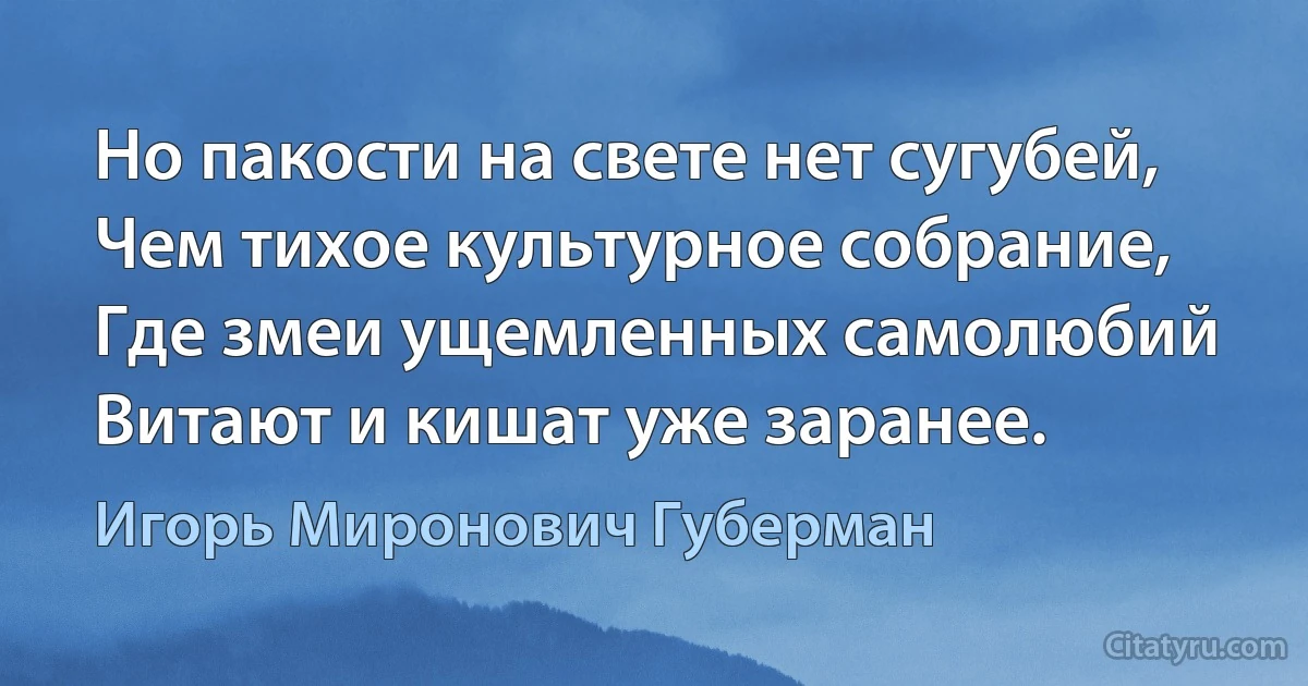 Но пакости на свете нет сугубей,
Чем тихое культурное собрание,
Где змеи ущемленных самолюбий
Витают и кишат уже заранее. (Игорь Миронович Губерман)