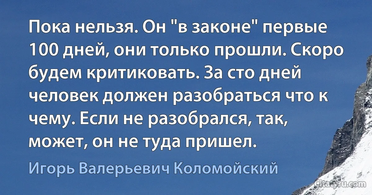 Пока нельзя. Он "в законе" первые 100 дней, они только прошли. Скоро будем критиковать. За сто дней человек должен разобраться что к чему. Если не разобрался, так, может, он не туда пришел. (Игорь Валерьевич Коломойский)