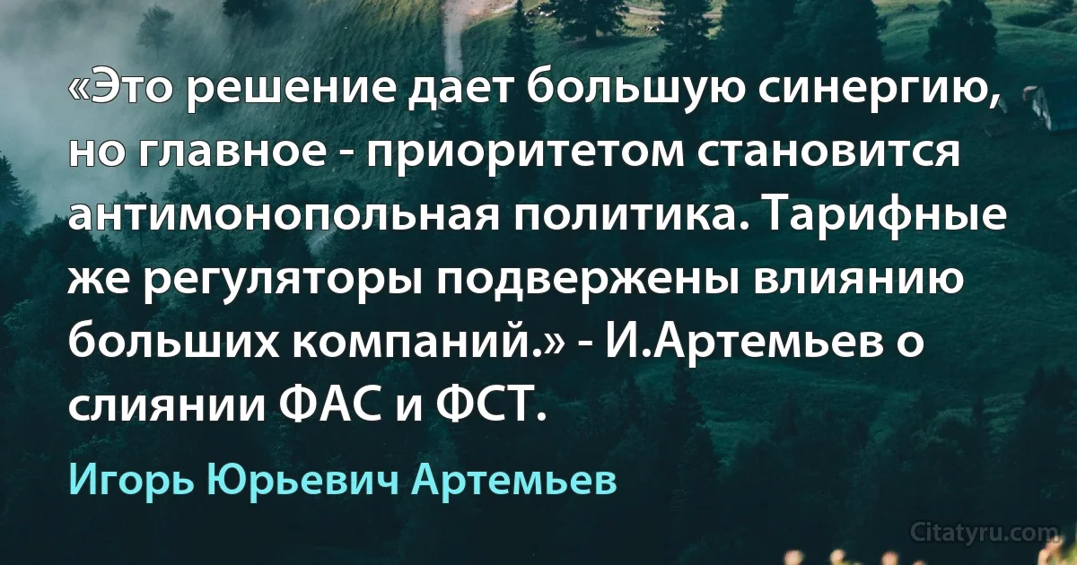 «Это решение дает большую синергию, но главное - приоритетом становится антимонопольная политика. Тарифные же регуляторы подвержены влиянию больших компаний.» - И.Артемьев о слиянии ФАС и ФСТ. (Игорь Юрьевич Артемьев)