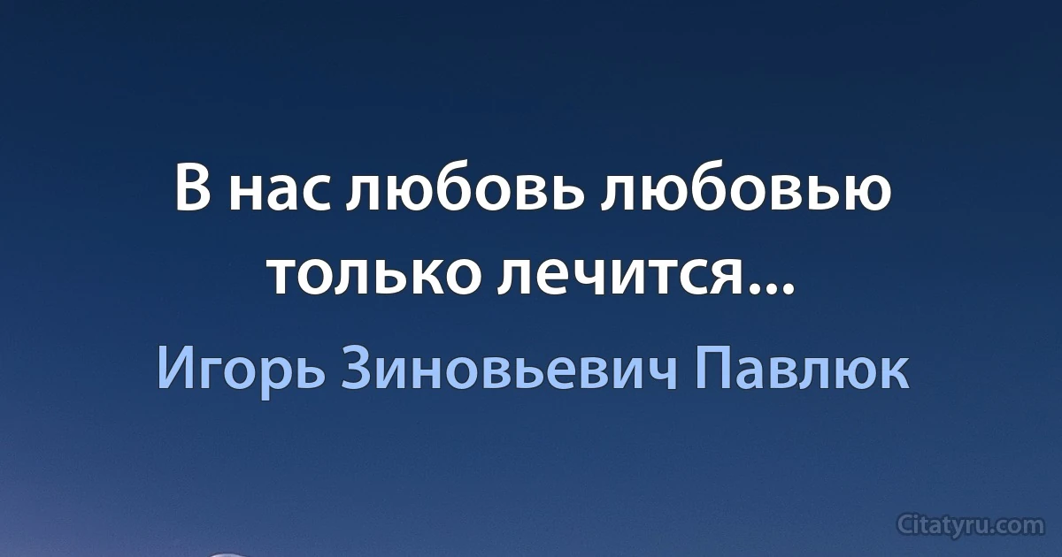 В нас любовь любовью только лечится... (Игорь Зиновьевич Павлюк)