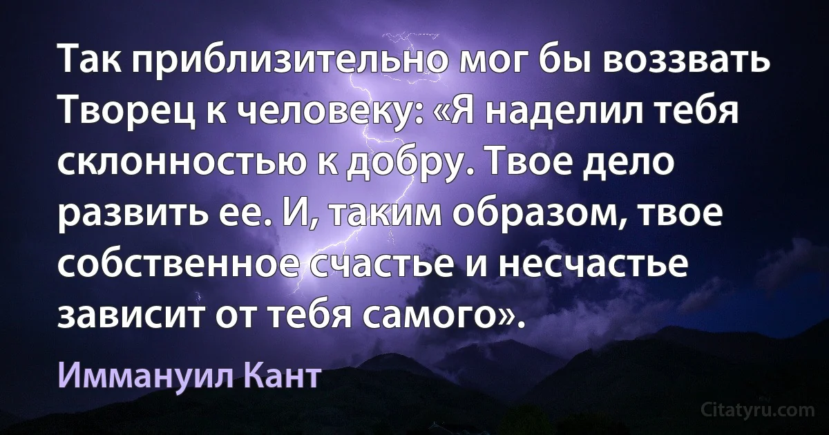 Так приблизительно мог бы воззвать Творец к человеку: «Я наделил тебя склонностью к добру. Твое дело развить ее. И, таким образом, твое собственное счастье и несчастье зависит от тебя самого». (Иммануил Кант)